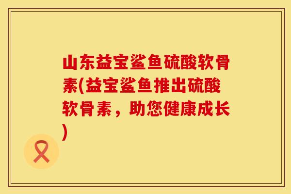 山东益宝鲨鱼硫酸软骨素(益宝鲨鱼推出硫酸软骨素，助您健康成长)