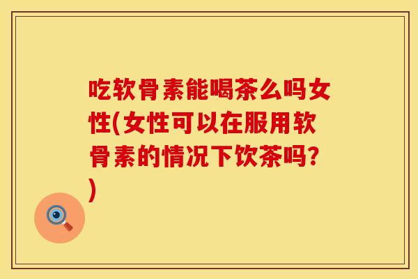 吃软骨素能喝茶么吗女性(女性可以在服用软骨素的情况下饮茶吗？)