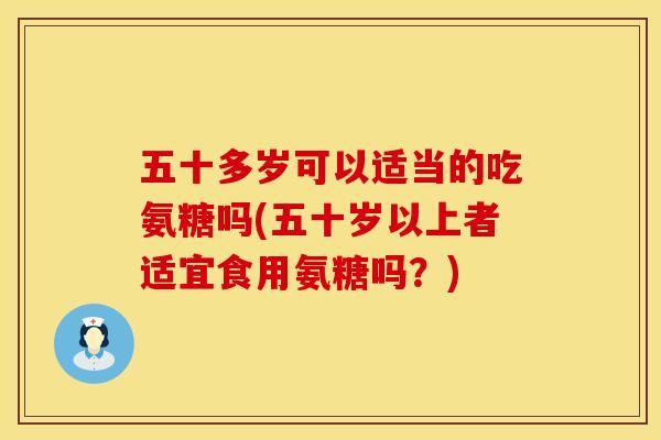 五十多岁可以适当的吃氨糖吗(五十岁以上者适宜食用氨糖吗？)