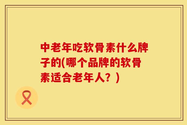 中老年吃软骨素什么牌子的(哪个品牌的软骨素适合老年人？)