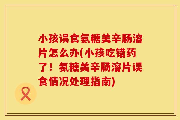 小孩误食氨糖美辛肠溶片怎么办(小孩吃错药了！氨糖美辛肠溶片误食情况处理指南)