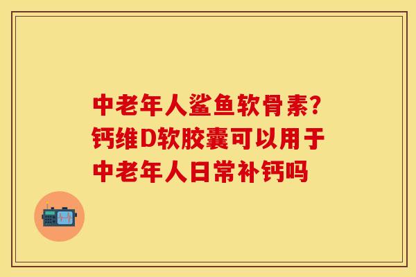 中老年人鲨鱼软骨素？钙维D软胶囊可以用于中老年人日常补钙吗