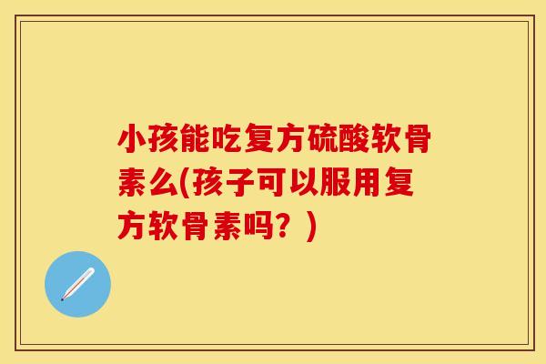 小孩能吃复方硫酸软骨素么(孩子可以服用复方软骨素吗？)