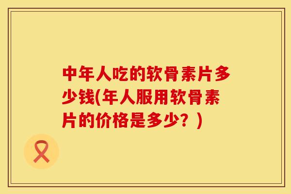 中年人吃的软骨素片多少钱(年人服用软骨素片的价格是多少？)
