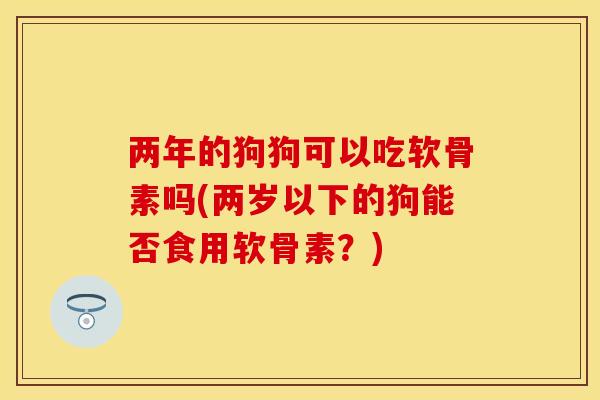 两年的狗狗可以吃软骨素吗(两岁以下的狗能否食用软骨素？)