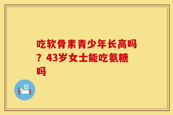 吃软骨素青少年长高吗？43岁女士能吃氨糖吗