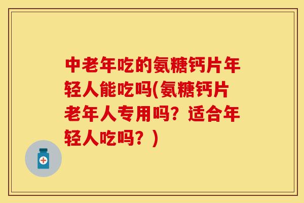 中老年吃的氨糖钙片年轻人能吃吗(氨糖钙片老年人专用吗？适合年轻人吃吗？)