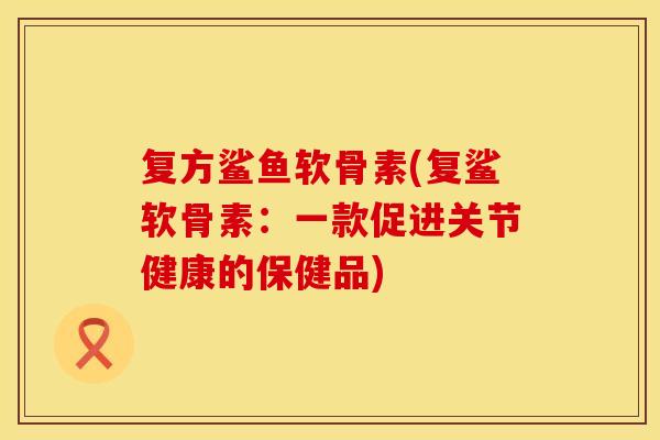复方鲨鱼软骨素(复鲨软骨素：一款促进关节健康的保健品)