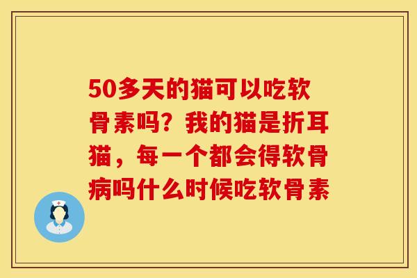 50多天的猫可以吃软骨素吗？我的猫是折耳猫，每一个都会得软骨病吗什么时候吃软骨素