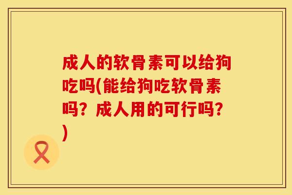 成人的软骨素可以给狗吃吗(能给狗吃软骨素吗？成人用的可行吗？)