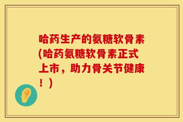 哈药生产的氨糖软骨素(哈药氨糖软骨素正式上市，助力骨关节健康！)