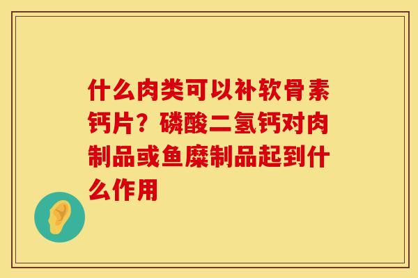 什么肉类可以补软骨素钙片？磷酸二氢钙对肉制品或鱼糜制品起到什么作用