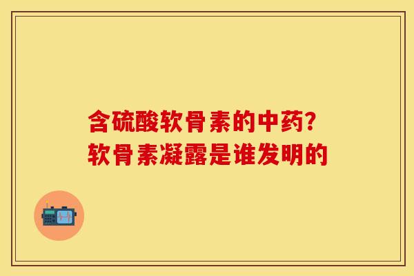 含硫酸软骨素的中药？软骨素凝露是谁发明的