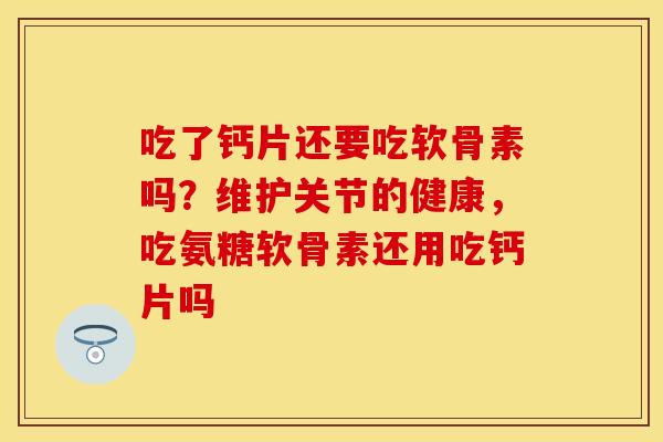 吃了钙片还要吃软骨素吗？维护关节的健康，吃氨糖软骨素还用吃钙片吗
