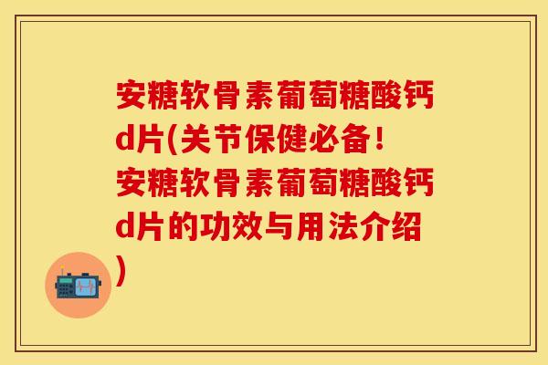 安糖软骨素葡萄糖酸钙d片(关节保健必备！安糖软骨素葡萄糖酸钙d片的功效与用法介绍)