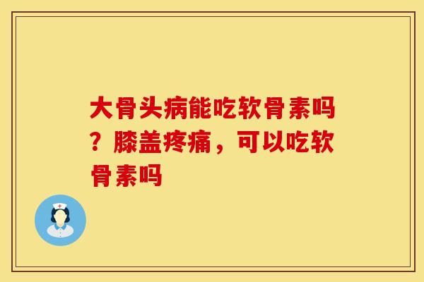 大骨头病能吃软骨素吗？膝盖疼痛，可以吃软骨素吗