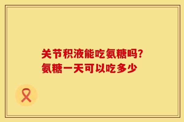 关节积液能吃氨糖吗？氨糖一天可以吃多少