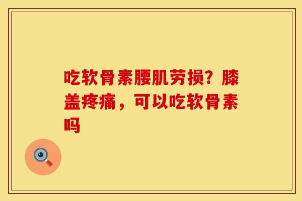 吃软骨素腰肌劳损？膝盖疼痛，可以吃软骨素吗