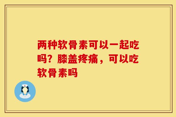 两种软骨素可以一起吃吗？膝盖疼痛，可以吃软骨素吗