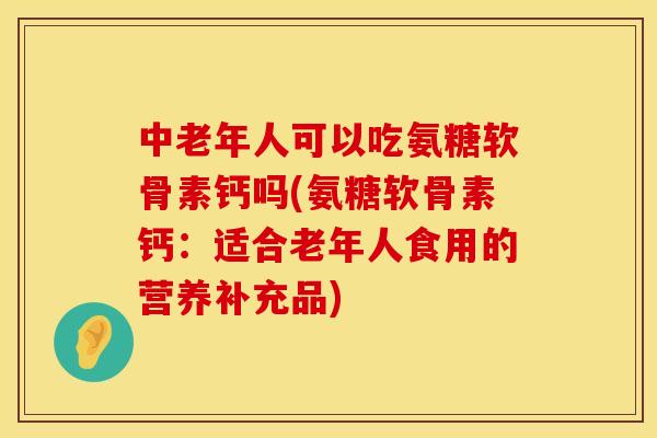 中老年人可以吃氨糖软骨素钙吗(氨糖软骨素钙：适合老年人食用的营养补充品)