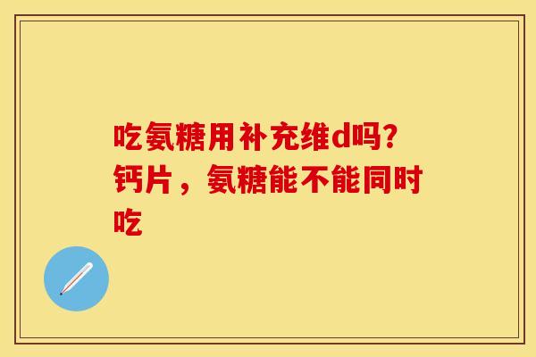 吃氨糖用补充维d吗？钙片，氨糖能不能同时吃