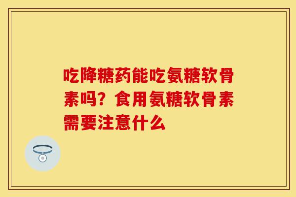 吃降糖药能吃氨糖软骨素吗？食用氨糖软骨素需要注意什么