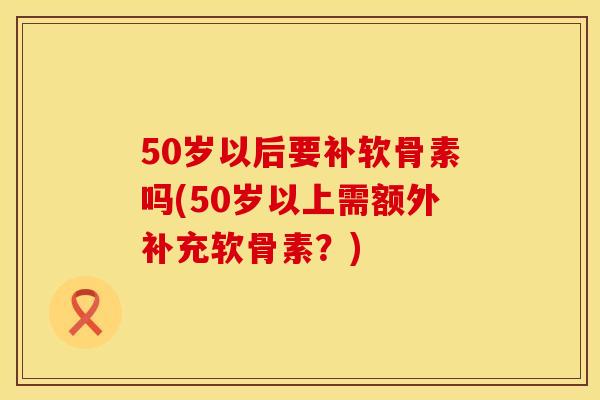 50岁以后要补软骨素吗(50岁以上需额外补充软骨素？)
