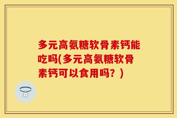 多元高氨糖软骨素钙能吃吗(多元高氨糖软骨素钙可以食用吗？)