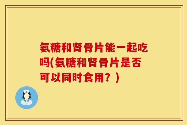 氨糖和肾骨片能一起吃吗(氨糖和肾骨片是否可以同时食用？)