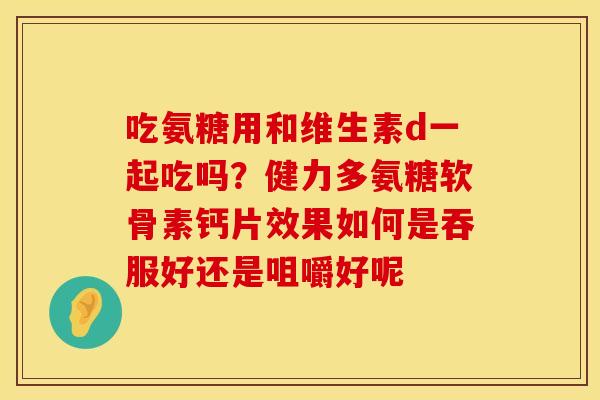 吃氨糖用和维生素d一起吃吗？健力多氨糖软骨素钙片效果如何是吞服好还是咀嚼好呢