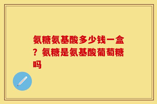 氨糖氨基酸多少钱一盒？氨糖是氨基酸葡萄糖吗