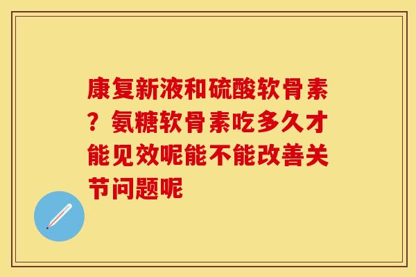 康复新液和硫酸软骨素？氨糖软骨素吃多久才能见效呢能不能改善关节问题呢