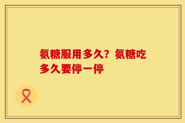 氨糖服用多久？氨糖吃多久要停一停