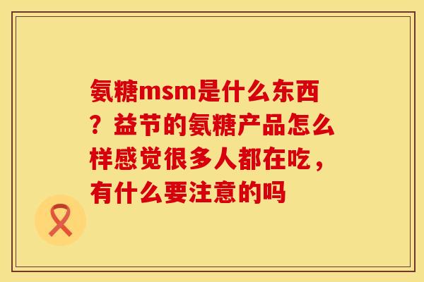 氨糖msm是什么东西？益节的氨糖产品怎么样感觉很多人都在吃，有什么要注意的吗