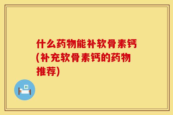 什么药物能补软骨素钙(补充软骨素钙的药物推荐)