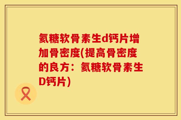 氦糖软骨素生d钙片增加骨密度(提高骨密度的良方:氦糖软骨素生D钙片)