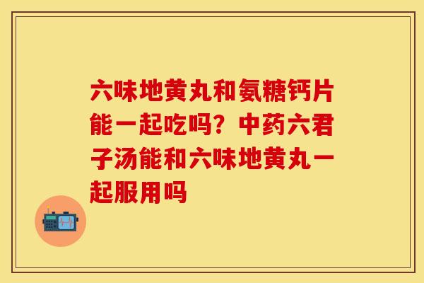 六味地黄丸和氨糖钙片能一起吃吗？中药六君子汤能和六味地黄丸一起服用吗