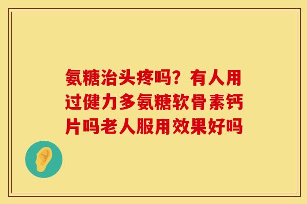 氨糖治头疼吗？有人用过健力多氨糖软骨素钙片吗老人服用效果好吗
