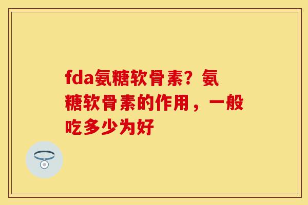 fda氨糖软骨素？氨糖软骨素的作用，一般吃多少为好