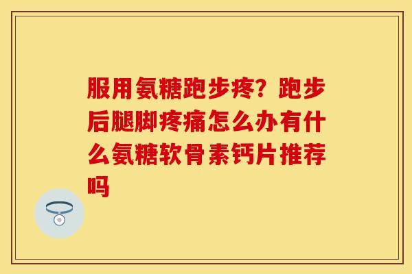 服用氨糖跑步疼？跑步后腿脚疼痛怎么办有什么氨糖软骨素钙片推荐吗