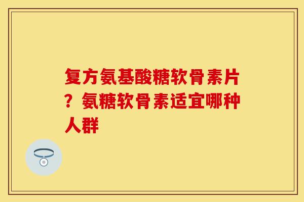 复方氨基酸糖软骨素片？氨糖软骨素适宜哪种人群