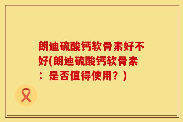 朗迪硫酸钙软骨素好不好(朗迪硫酸钙软骨素：是否值得使用？)