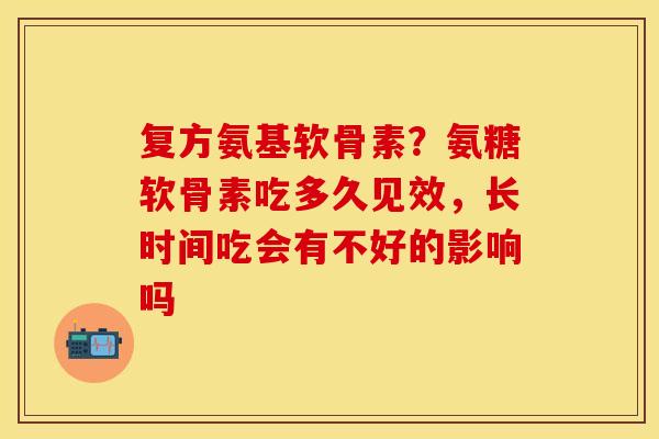 复方氨基软骨素？氨糖软骨素吃多久见效，长时间吃会有不好的影响吗