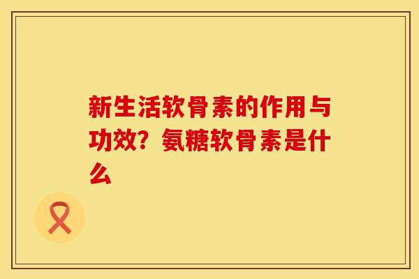新生活软骨素的作用与功效？氨糖软骨素是什么