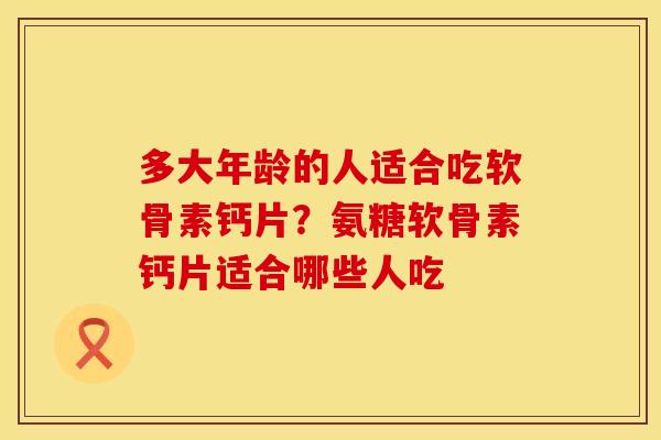 多大年龄的人适合吃软骨素钙片？氨糖软骨素钙片适合哪些人吃