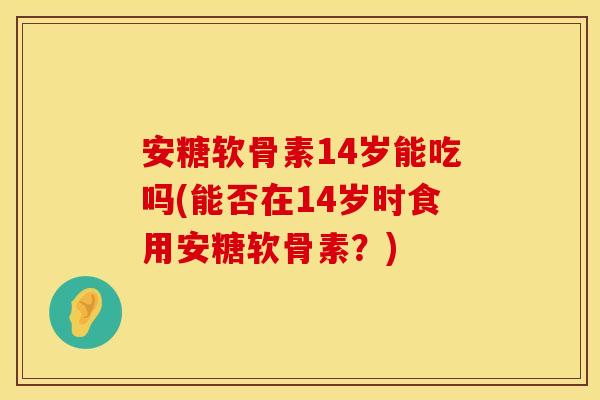 安糖软骨素14岁能吃吗(能否在14岁时食用安糖软骨素？)