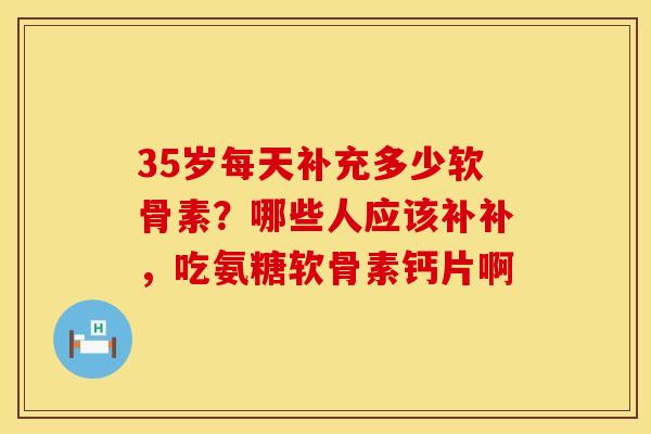 35岁每天补充多少软骨素？哪些人应该补补，吃氨糖软骨素钙片啊
