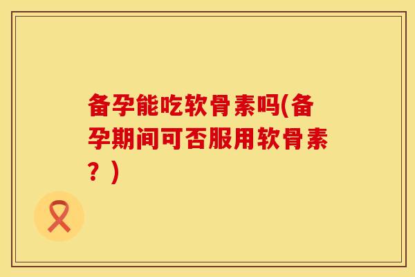 备孕能吃软骨素吗(备孕期间可否服用软骨素？)