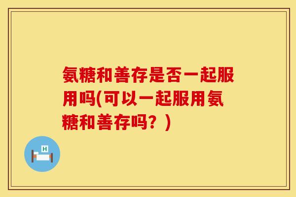 氨糖和善存是否一起服用吗(可以一起服用氨糖和善存吗？)