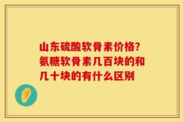 山东硫酸软骨素价格？氨糖软骨素几百块的和几十块的有什么区别
